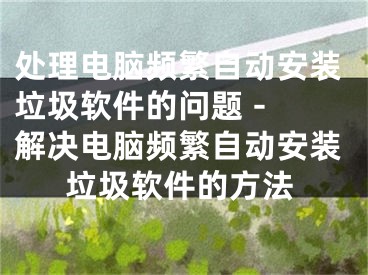 处理电脑频繁自动安装垃圾软件的问题 - 解决电脑频繁自动安装垃圾软件的方法