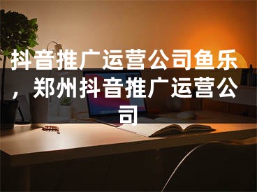 抖音推广运营公司鱼乐，郑州抖音推广运营公司