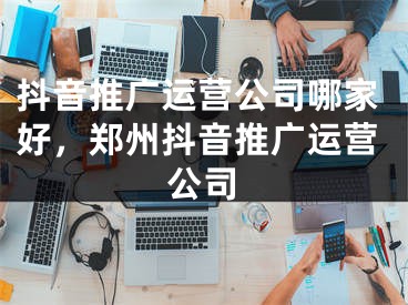 抖音推广运营公司哪家好，郑州抖音推广运营公司