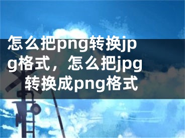 怎么把png转换jpg格式，怎么把jpg转换成png格式