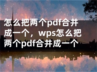 怎么把两个pdf合并成一个，wps怎么把两个pdf合并成一个