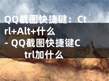 QQ截图快捷键：Ctrl+Alt+什么 - QQ截图快捷键Ctrl加什么