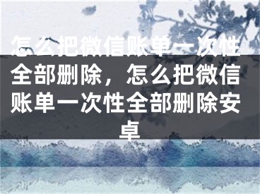 怎么把微信账单一次性全部删除，怎么把微信账单一次性全部删除安卓