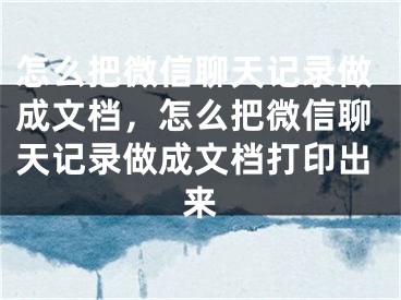 怎么把微信聊天记录做成文档，怎么把微信聊天记录做成文档打印出来