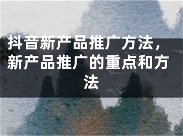 抖音新产品推广方法，新产品推广的重点和方法