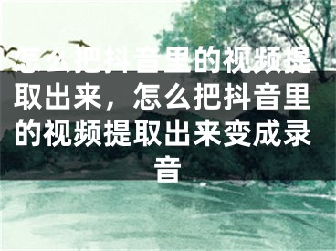 怎么把抖音里的视频提取出来，怎么把抖音里的视频提取出来变成录音