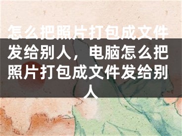 怎么把照片打包成文件发给别人，电脑怎么把照片打包成文件发给别人