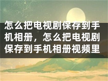 怎么把电视剧保存到手机相册，怎么把电视剧保存到手机相册视频里