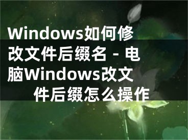 Windows如何修改文件后缀名 - 电脑Windows改文件后缀怎么操作