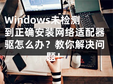 Windows未检测到正确安装网络适配器驱怎么办？教你解决问题！