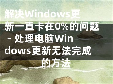 解决Windows更新一直卡在0%的问题 - 处理电脑Windows更新无法完成的方法
