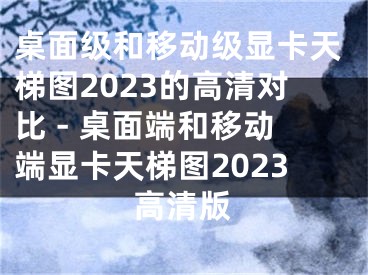 桌面级和移动级显卡天梯图2023的高清对比 - 桌面端和移动端显卡天梯图2023高清版