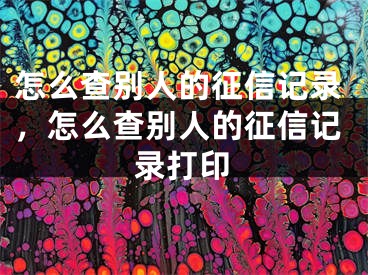 怎么查别人的征信记录，怎么查别人的征信记录打印