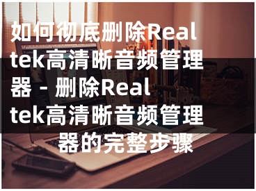 如何彻底删除Realtek高清晰音频管理器 - 删除Realtek高清晰音频管理器的完整步骤