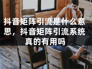 抖音矩阵引流是什么意思，抖音矩阵引流系统真的有用吗