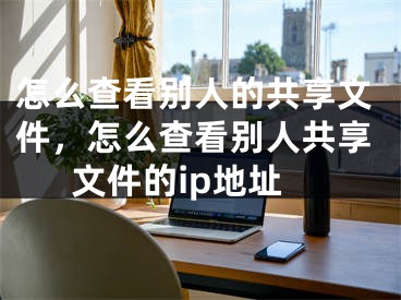 怎么查看别人的共享文件，怎么查看别人共享文件的ip地址