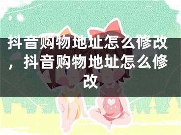 抖音购物地址怎么修改，抖音购物地址怎么修改 