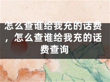 怎么查谁给我充的话费，怎么查谁给我充的话费查询