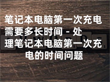 笔记本电脑第一次充电需要多长时间 - 处理笔记本电脑第一次充电的时间问题