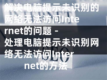 解决电脑提示未识别的网络无法访问Internet的问题 - 处理电脑提示未识别网络无法访问Internet的方法