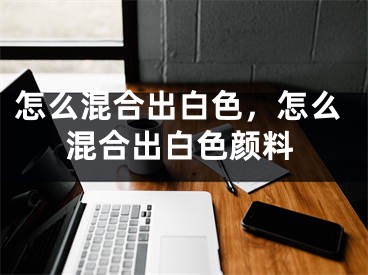 怎么混合出白色，怎么混合出白色颜料