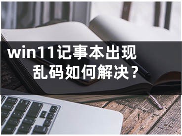 win11记事本出现乱码如何解决？