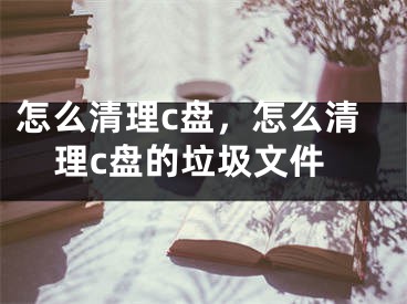 怎么清理c盘，怎么清理c盘的垃圾文件