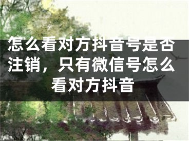怎么看对方抖音号是否注销，只有微信号怎么看对方抖音