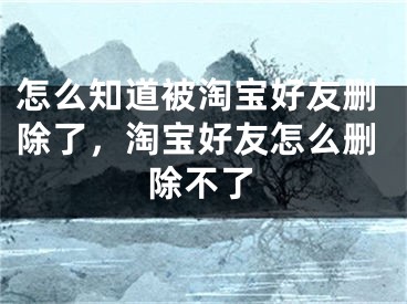 怎么知道被淘宝好友删除了，淘宝好友怎么删除不了