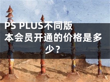 PS PLUS不同版本会员开通的价格是多少？