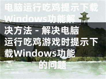 电脑运行吃鸡提示下载Windows功能解决方法 - 解决电脑运行吃鸡游戏时提示下载Windows功能的问题