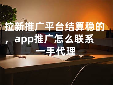 拉新推广平台结算稳的，app推广怎么联系一手代理