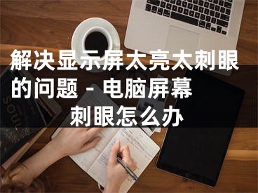 解决显示屏太亮太刺眼的问题 - 电脑屏幕刺眼怎么办