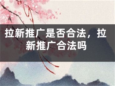 拉新推广是否合法，拉新推广合法吗