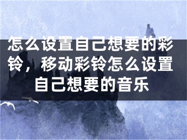 怎么设置自己想要的彩铃，移动彩铃怎么设置自己想要的音乐