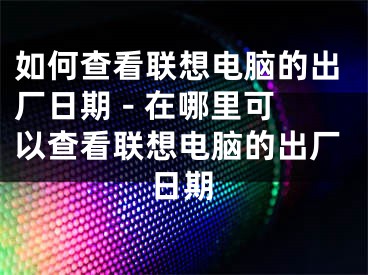 如何查看联想电脑的出厂日期 - 在哪里可以查看联想电脑的出厂日期