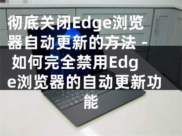 彻底关闭Edge浏览器自动更新的方法 - 如何完全禁用Edge浏览器的自动更新功能 