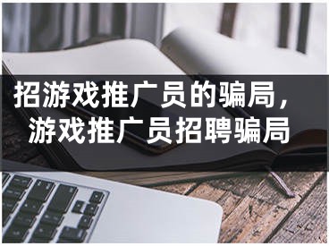 招游戏推广员的骗局，游戏推广员招聘骗局