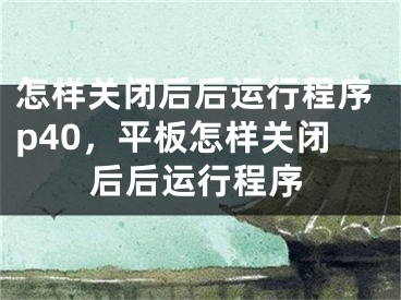 怎样关闭后后运行程序p40，平板怎样关闭后后运行程序