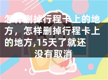 怎样删掉行程卡上的地方，怎样删掉行程卡上的地方,15天了就还没有取消