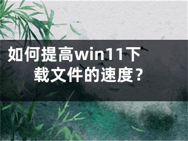 如何提高win11下载文件的速度？