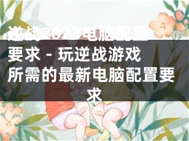 逆战2023电脑配置要求 - 玩逆战游戏所需的最新电脑配置要求