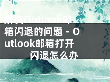 解决Outlook邮箱闪退的问题 - Outlook邮箱打开闪退怎么办