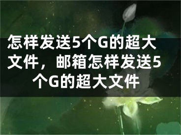 怎样发送5个G的超大文件，邮箱怎样发送5个G的超大文件