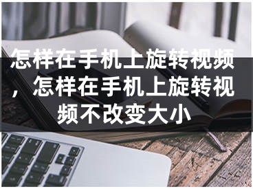 怎样在手机上旋转视频，怎样在手机上旋转视频不改变大小