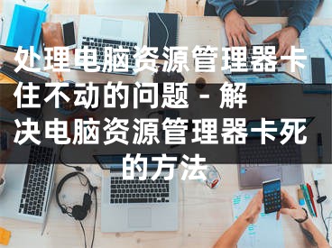 处理电脑资源管理器卡住不动的问题 - 解决电脑资源管理器卡死的方法