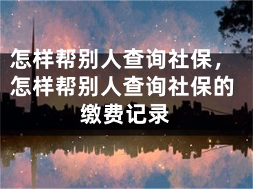 怎样帮别人查询社保，怎样帮别人查询社保的缴费记录