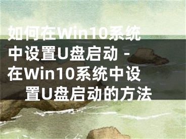 如何在Win10系统中设置U盘启动 - 在Win10系统中设置U盘启动的方法