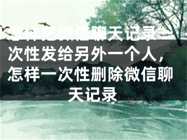 怎样把微信聊天记录一次性发给另外一个人，怎样一次性删除微信聊天记录