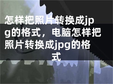 怎样把照片转换成jpg的格式，电脑怎样把照片转换成jpg的格式